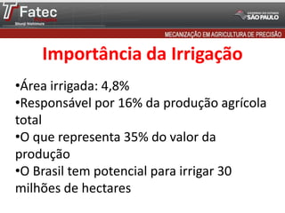 Importância da Irrigação
•Área irrigada: 4,8%
•Responsável por 16% da produção agrícola
total
•O que representa 35% do valor da
produção
•O Brasil tem potencial para irrigar 30
milhões de hectares
 