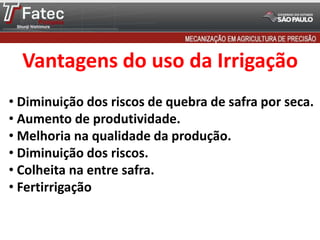 Vantagens do uso da Irrigação
• Diminuição dos riscos de quebra de safra por seca.
• Aumento de produtividade.
• Melhoria na qualidade da produção.
• Diminuição dos riscos.
• Colheita na entre safra.
• Fertirrigação
 