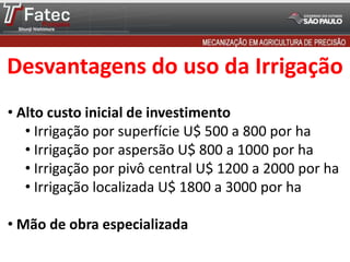 Desvantagens do uso da Irrigação
• Alto custo inicial de investimento
• Irrigação por superfície U$ 500 a 800 por ha
• Irrigação por aspersão U$ 800 a 1000 por ha
• Irrigação por pivô central U$ 1200 a 2000 por ha
• Irrigação localizada U$ 1800 a 3000 por ha
• Mão de obra especializada
 