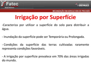 Irrigação por Superfície
-Caracteriza por utilizar a superfície do solo para distribuir a
água.
- Inundação da superfície pode ser Temporária ou Prolongada.
- Condições da superfície das terras cultivadas raramente
representa condições favoráveis.
- A irrigação por superfície prevalece em 70% das áreas irrigadas
do mundo.
 