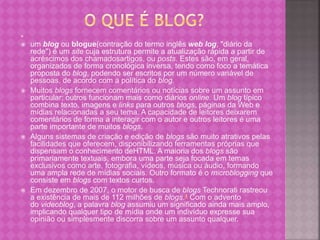 
 um blog ou blogue(contração do termo inglês web log, "diário da
rede") é um site cuja estrutura permite a atualização rápida a partir de
acréscimos dos chamadosartigos, ou posts. Estes são, em geral,
organizados de forma cronológica inversa, tendo como foco a temática
proposta do blog, podendo ser escritos por um número variável de
pessoas, de acordo com a política do blog.
 Muitos blogs fornecem comentários ou notícias sobre um assunto em
particular; outros funcionam mais como diários online. Um blog típico
combina texto, imagens e links para outros blogs, páginas da Web e
mídias relacionadas a seu tema. A capacidade de leitores deixarem
comentários de forma a interagir com o autor e outros leitores é uma
parte importante de muitos blogs.
 Alguns sistemas de criação e edição de blogs são muito atrativos pelas
facilidades que oferecem, disponibilizando ferramentas próprias que
dispensam o conhecimento deHTML. A maioria dos blogs são
primariamente textuais, embora uma parte seja focada em temas
exclusivos como arte, fotografia, vídeos, música ou áudio, formando
uma ampla rede de mídias sociais. Outro formato é o microblogging que
consiste em blogs com textos curtos.
 Em dezembro de 2007, o motor de busca de blogs Technorati rastreou
a existência de mais de 112 milhões de blogs.4 Com o advento
do videoblog, a palavra blog assumiu um significado ainda mais amplo,
implicando qualquer tipo de mídia onde um indivíduo expresse sua
opinião ou simplesmente discorra sobre um assunto qualquer.
 