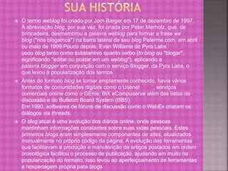  O termo weblog foi criado por Jorn Barger em 17 de dezembro de 1997.
A abreviação blog, por sua vez, foi criada por Peter Merholz, que, de
brincadeira, desmembrou a palavra weblog para formar a frase we
blog ("nós blogamos") na barra lateral de seu blog Peterme.com, em abril
ou maio de 1999.Pouco depois, Evan Williams do Pyra Labs
usou blog tanto como substantivo quanto verbo (to blog ou "blogar",
significando "editar ou postar em um weblog"), aplicando a
palavra blogger em conjunção com o serviço Blogger, da Pyra Labs, o
que levou à popularização dos termos
 Antes do formato blog se tornar amplamente conhecido, havia vários
formatos de comunidades digitais como o Usenet , serviços
comerciais online como o GEnie, BiX eCompuserve além das listas de
discussão e do Bulletim Board System (BBS).
Em 1990, softwares de fóruns de discussão como o WebEx criaram os
diálogos via threads.
 O blog atual é uma evolução dos diários online, onde pessoas
mantinham informações constantes sobre suas vidas pessoais. Estes
primeiros blogs eram simplesmente componentes de sites, atualizados
manualmente no próprio código da página. A evolução das ferramentas
que facilitavam a produção e manutenção de artigos postados em ordem
cronológica facilitou o processo de publicação, ajudando em muito na
popularização do formato. Isso levou ao aperfeiçoamento de ferramentas
e hospedagem própria para blogs
 