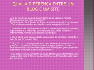 Uma dúvida muito comum para maioria das pessoas é "Qual a
diferença entre um blog e um site?"
Tecnicamente, os dois são similares, pois são compostos de páginas
HTML e são acessados através de um endereço de internet.
O que diferencia um blog de um site é a maneira pela qual o conteúdo
é gerenciado e a interação com o público alvo. Para facilitar o
entendimento, vamos fazer algumas analogias:
O site é como uma apresentação corporativa da empresa, portanto é
mais formal do que um blog.
O blog é como um amigo que entende muito sobre um assunto e
gosta de compartilhar dicas com seus amigos, portanto é mais
informal do que um site e quem gerencia um blog em geral possuem
autonomia total para publicar suas opiniões.
Neste artigo vamos comparar algumas diferenças fundamentais entre
blogs e sites para entender como utilizá-los da forma adequada para
sua empresa.
 