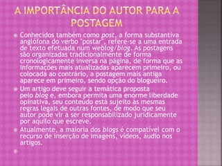  Conhecidos também como post, a forma substantiva
anglófona do verbo "postar", refere-se a uma entrada
de texto efetuada num weblog/blog. As postagens
são organizadas tradicionalmente de forma
cronologicamente inversa na página, de forma que as
informações mais atualizadas aparecem primeiro, ou
colocada ao contrário, a postagem mais antiga
aparece em primeiro, sendo opção do blogueiro.
 Um artigo deve seguir a temática proposta
pelo blog e, embora permita uma enorme liberdade
opinativa, seu conteúdo está sujeito às mesmas
regras legais de outras fontes, de modo que seu
autor pode vir a ser responsabilizado juridicamente
por aquilo que escreve.
 Atualmente, a maioria dos blogs é compatível com o
recurso de inserção de imagens, vídeos, áudio nos
artigos.

 