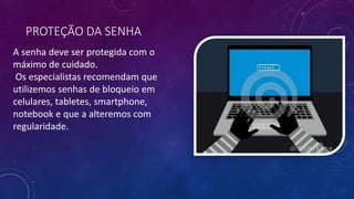 PROTEÇÃO DA SENHA
A senha deve ser protegida com o
máximo de cuidado.
Os especialistas recomendam que
utilizemos senhas de bloqueio em
celulares, tabletes, smartphone,
notebook e que a alteremos com
regularidade.
 