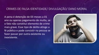 CRIMES DE FALSA IDENTIDADE/ DIVULGAÇÃO/ DANO MORAL
A pena é detenção de 03 meses a 01
ano ou apenas pagamento de multa, se
o fato não constitui elemento de crime
mais grave. Esse tipo de delito atinge a
fé pública e pode consistir na pessoa se
fazer passar por outra existente ou
inexistente.
 