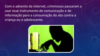 Com o advento da internet, criminosos passaram a
usar esse instrumento de comunicação e de
informação para a consumação do ato contra a
criança ou o adolescente.
 