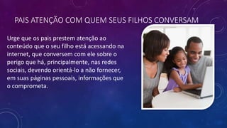 PAIS ATENÇÃO COM QUEM SEUS FILHOS CONVERSAM
Urge que os pais prestem atenção ao
conteúdo que o seu filho está acessando na
internet, que conversem com ele sobre o
perigo que há, principalmente, nas redes
sociais, devendo orientá-lo a não fornecer,
em suas páginas pessoais, informações que
o comprometa.
 