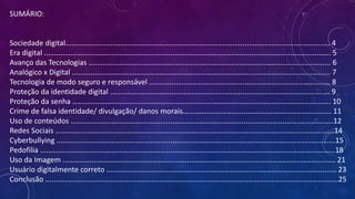 SUMÁRIO:
Sociedade digital.................................................................................................................................. 4
Era digital ............................................................................................................................................. 5
Avanço das Tecnologias ....................................................................................................................... 6
Analógico x Digital ............................................................................................................................... 7
Tecnologia de modo seguro e responsável ......................................................................................... 8
Proteção da identidade digital ............................................................................................................ 9
Proteção da senha ............................................................................................................................... 10
Crime de falsa identidade/ divulgação/ danos morais......................................................................... 11
Uso de conteúdos .................................................................................................................................12
Redes Sociais .........................................................................................................................................14
Cyberbullying .........................................................................................................................................15
Pedofilia .................................................................................................................................................18
Uso da Imagem ...................................................................................................................................... 21
Usuário digitalmente correto ................................................................................................................. 23
Conclusão ................................................................................................................................................25
 