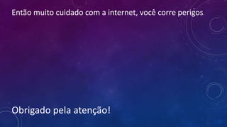 Então muito cuidado com a internet, você corre perigos.
Obrigado pela atenção!
 