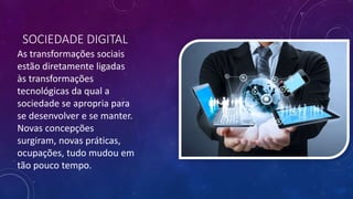 SOCIEDADE DIGITAL
As transformações sociais
estão diretamente ligadas
às transformações
tecnológicas da qual a
sociedade se apropria para
se desenvolver e se manter.
Novas concepções
surgiram, novas práticas,
ocupações, tudo mudou em
tão pouco tempo.
 