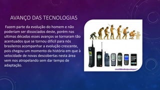 AVANÇO DAS TECNOLOGIAS
Fazem parte da evolução do homem e não
poderiam ser dissociados deste, porém nas
ultimas décadas esses avanços se tornaram tão
acentuados que se tornou difícil para nós
brasileiros acompanhar a evolução crescente,
pois chegou um momento da história em que à
velocidade de novas descobertas nesta área
vem nos atropelando sem dar tempo de
adaptação.
 