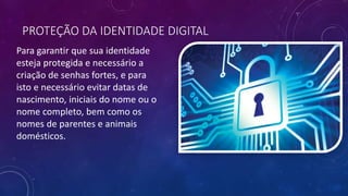 PROTEÇÃO DA IDENTIDADE DIGITAL
Para garantir que sua identidade
esteja protegida e necessário a
criação de senhas fortes, e para
isto e necessário evitar datas de
nascimento, iniciais do nome ou o
nome completo, bem como os
nomes de parentes e animais
domésticos.
 