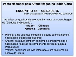 Pacto Nacional pela Alfabetização na Idade Certa
ENCONTRO 12 – UNIDADE 05
Prof.ª Orientadora: TATIANA DE CAMARGO SCHIAVON
1- Analisar os quadros de acompanhamento da aprendizagem
de “Ciências e Geografia”.
Grupo 1 – Ciências
Grupo 2 – Geografia
• Planejar uma aula que contemple alguns conhecimentos/
habilidades citados nos quadros;
• Analisar se a aula também contempla conhecimentos e
habilidades relativos ao componente curricular Língua
Portuguesa;
• Verificar se fez uso do livro integrado e um dos livros do
acervo de leitura.
 