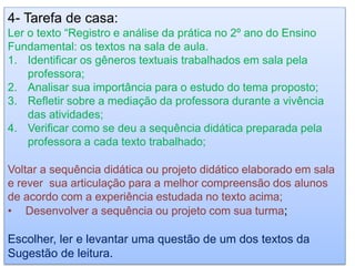 4- Tarefa de casa:
Ler o texto “Registro e análise da prática no 2º ano do Ensino
Fundamental: os textos na sala de aula.
1. Identificar os gêneros textuais trabalhados em sala pela
professora;
2. Analisar sua importância para o estudo do tema proposto;
3. Refletir sobre a mediação da professora durante a vivência
das atividades;
4. Verificar como se deu a sequência didática preparada pela
professora a cada texto trabalhado;
Voltar a sequência didática ou projeto didático elaborado em sala
e rever sua articulação para a melhor compreensão dos alunos
de acordo com a experiência estudada no texto acima;
• Desenvolver a sequência ou projeto com sua turma;
Escolher, ler e levantar uma questão de um dos textos da
Sugestão de leitura.
 