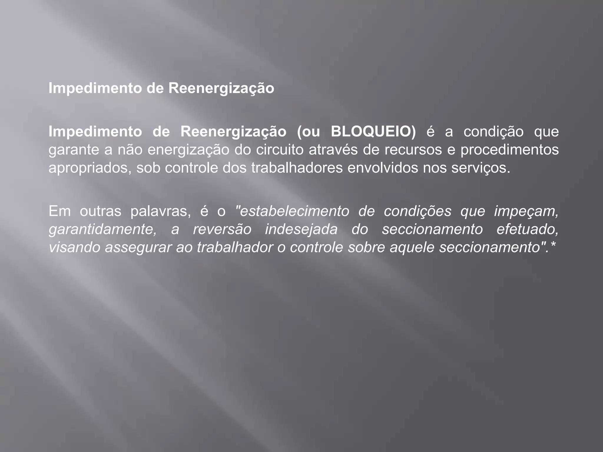 Impedimento de Reenergização
Impedimento de Reenergização (ou BLOQUEIO) é a condição que
garante a não energização do circuito através de recursos e procedimentos
apropriados, sob controle dos trabalhadores envolvidos nos serviços.
Em outras palavras, é o "estabelecimento de condições que impeçam,
garantidamente, a reversão indesejada do seccionamento efetuado,
visando assegurar ao trabalhador o controle sobre aquele seccionamento".*
 