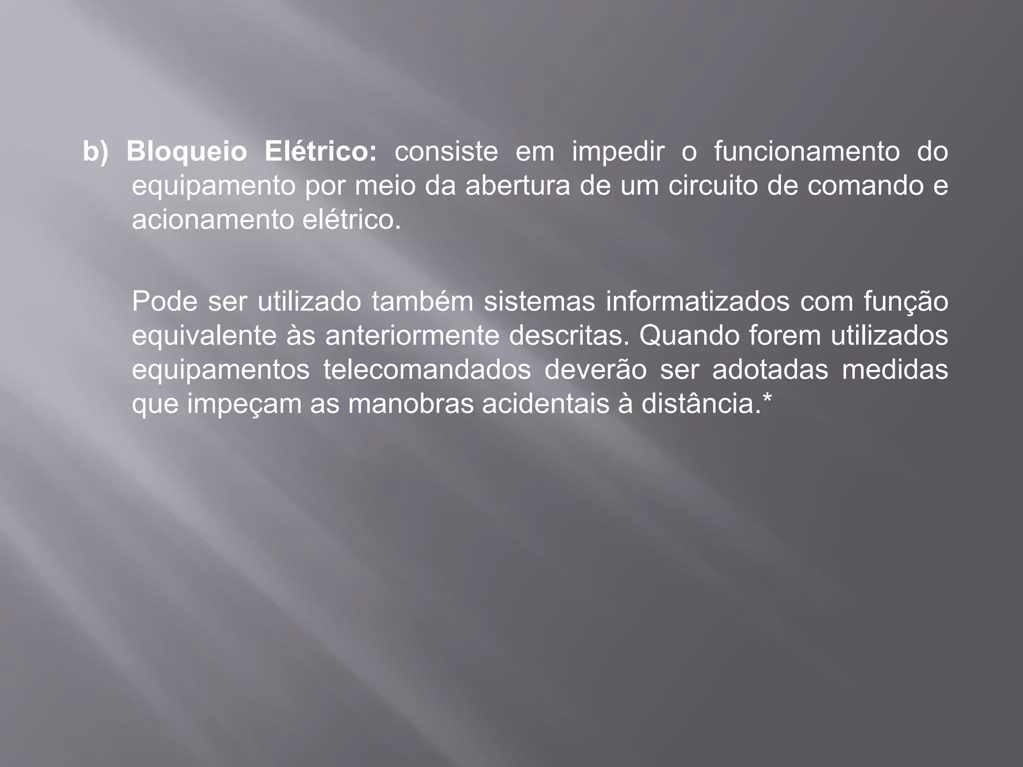 b) Bloqueio Elétrico: consiste em impedir o funcionamento do
equipamento por meio da abertura de um circuito de comando e
acionamento elétrico.
Pode ser utilizado também sistemas informatizados com função
equivalente às anteriormente descritas. Quando forem utilizados
equipamentos telecomandados deverão ser adotadas medidas
que impeçam as manobras acidentais à distância.*
 