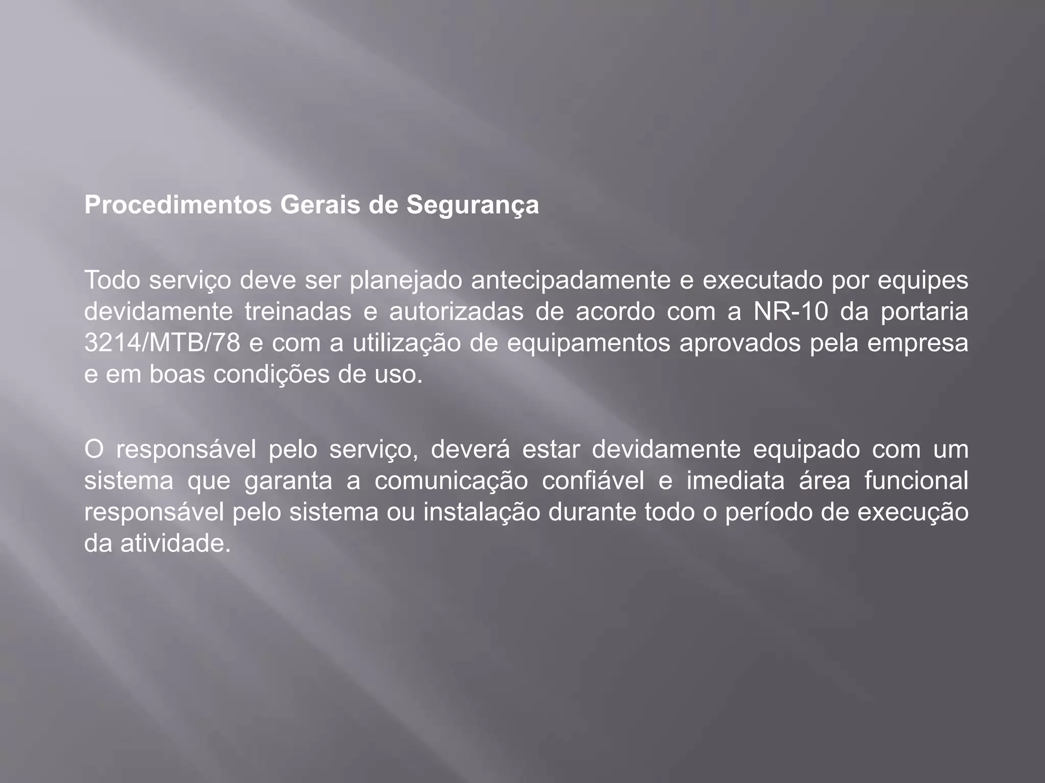 Procedimentos Gerais de Segurança
Todo serviço deve ser planejado antecipadamente e executado por equipes
devidamente treinadas e autorizadas de acordo com a NR-10 da portaria
3214/MTB/78 e com a utilização de equipamentos aprovados pela empresa
e em boas condições de uso.
O responsável pelo serviço, deverá estar devidamente equipado com um
sistema que garanta a comunicação confiável e imediata área funcional
responsável pelo sistema ou instalação durante todo o período de execução
da atividade.
 
