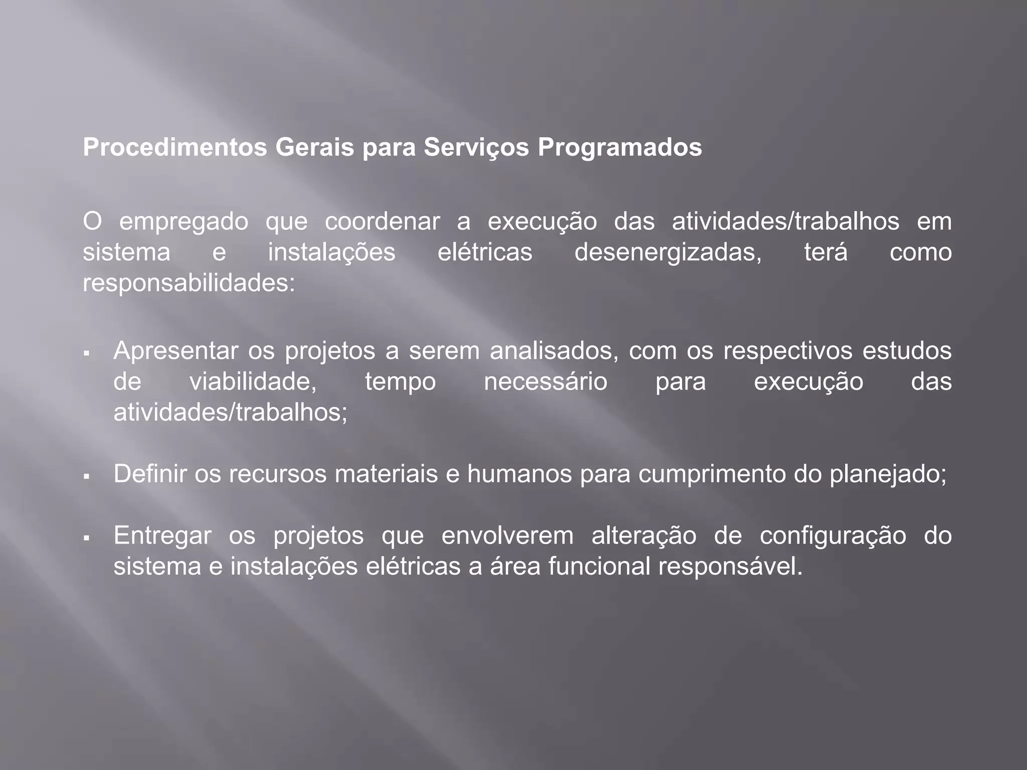 Procedimentos Gerais para Serviços Programados
O empregado que coordenar a execução das atividades/trabalhos em
sistema e instalações elétricas desenergizadas, terá como
responsabilidades:
 Apresentar os projetos a serem analisados, com os respectivos estudos
de viabilidade, tempo necessário para execução das
atividades/trabalhos;
 Definir os recursos materiais e humanos para cumprimento do planejado;
 Entregar os projetos que envolverem alteração de configuração do
sistema e instalações elétricas a área funcional responsável.
 