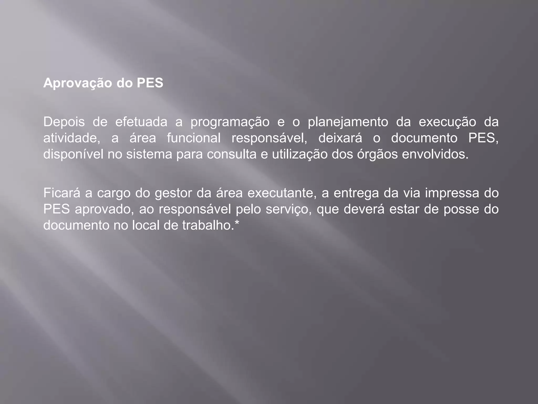 Aprovação do PES
Depois de efetuada a programação e o planejamento da execução da
atividade, a área funcional responsável, deixará o documento PES,
disponível no sistema para consulta e utilização dos órgãos envolvidos.
Ficará a cargo do gestor da área executante, a entrega da via impressa do
PES aprovado, ao responsável pelo serviço, que deverá estar de posse do
documento no local de trabalho.*
 