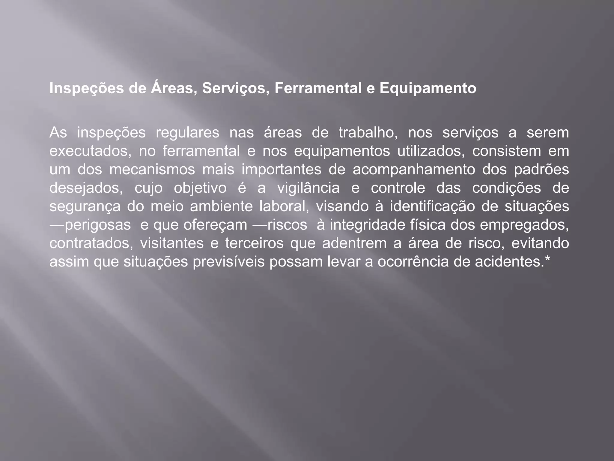 Inspeções de Áreas, Serviços, Ferramental e Equipamento
As inspeções regulares nas áreas de trabalho, nos serviços a serem
executados, no ferramental e nos equipamentos utilizados, consistem em
um dos mecanismos mais importantes de acompanhamento dos padrões
desejados, cujo objetivo é a vigilância e controle das condições de
segurança do meio ambiente laboral, visando à identificação de situações
―perigosas e que ofereçam ―riscos à integridade física dos empregados,
contratados, visitantes e terceiros que adentrem a área de risco, evitando
assim que situações previsíveis possam levar a ocorrência de acidentes.*
 