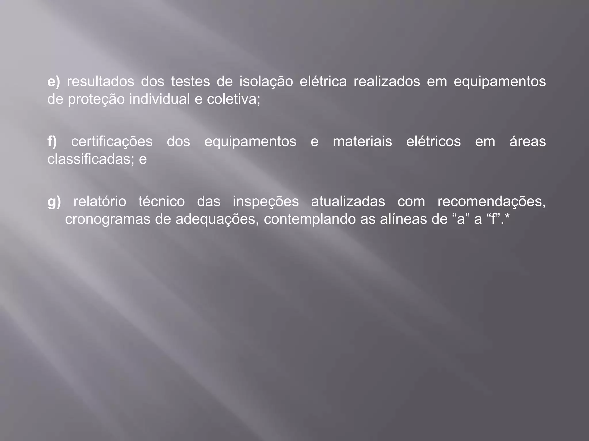 e) resultados dos testes de isolação elétrica realizados em equipamentos
de proteção individual e coletiva;
f) certificações dos equipamentos e materiais elétricos em áreas
classificadas; e
g) relatório técnico das inspeções atualizadas com recomendações,
cronogramas de adequações, contemplando as alíneas de “a” a “f”.*
 