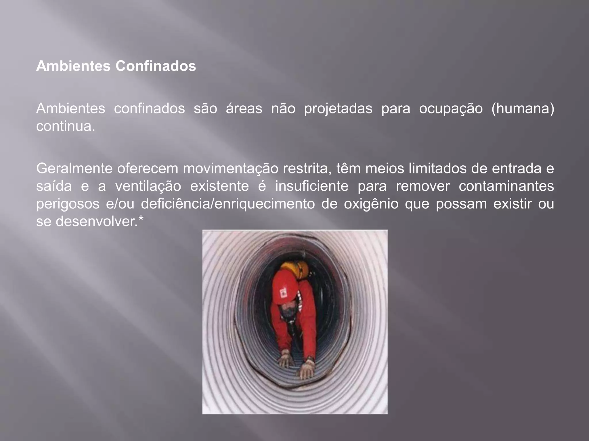 Ambientes Confinados
Ambientes confinados são áreas não projetadas para ocupação (humana)
continua.
Geralmente oferecem movimentação restrita, têm meios limitados de entrada e
saída e a ventilação existente é insuficiente para remover contaminantes
perigosos e/ou deficiência/enriquecimento de oxigênio que possam existir ou
se desenvolver.*
 