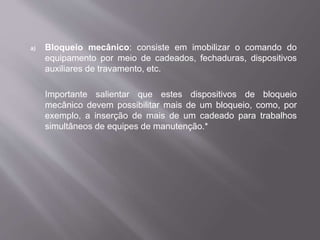 a) Bloqueio mecânico: consiste em imobilizar o comando do
equipamento por meio de cadeados, fechaduras, dispositivos
auxiliares de travamento, etc.
Importante salientar que estes dispositivos de bloqueio
mecânico devem possibilitar mais de um bloqueio, como, por
exemplo, a inserção de mais de um cadeado para trabalhos
simultâneos de equipes de manutenção.*
 