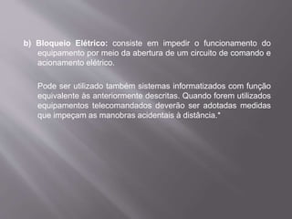 b) Bloqueio Elétrico: consiste em impedir o funcionamento do
equipamento por meio da abertura de um circuito de comando e
acionamento elétrico.
Pode ser utilizado também sistemas informatizados com função
equivalente às anteriormente descritas. Quando forem utilizados
equipamentos telecomandados deverão ser adotadas medidas
que impeçam as manobras acidentais à distância.*
 