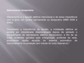 Aterramento temporário
Aterramento é a ligação elétrica intencional e de baixa impedância
com a terra, em caráter permanente ou temporário (NBR 5456 e
5460).
Constatada a inexistência de tensão, a instalação elétrica só
poderá ser considerada desenergizada depois de adotado o
procedimento de aterramento elétrico (temporário), a fim de se
evitar acidentes gerados pela energização acidental da rede,
propiciando rápida atuação do sistema automático de
seccionamento ou proteção (em virtude do curto fase-terra).*
 