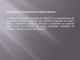 Sinalização de Impedimento de Reenergização
A sinalização (também chamada de "tagout") é um procedimento de
segurança simples e eficiente para prevenir acidentes de origem
elétrica, orientando, alertando, avisando e advertindo as pessoas
sobre riscos ou condições de perigo existentes, proibições de
acesso, cuidados a serem tomados, etc. *
 
