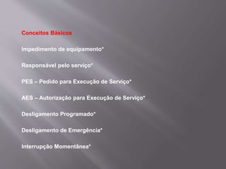 Conceitos Básicos
Impedimento de equipamento*
Responsável pelo serviço*
PES – Pedido para Execução de Serviço*
AES – Autorização para Execução de Serviço*
Desligamento Programado*
Desligamento de Emergência*
Interrupção Momentânea*
 