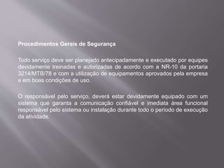 Procedimentos Gerais de Segurança
Todo serviço deve ser planejado antecipadamente e executado por equipes
devidamente treinadas e autorizadas de acordo com a NR-10 da portaria
3214/MTB/78 e com a utilização de equipamentos aprovados pela empresa
e em boas condições de uso.
O responsável pelo serviço, deverá estar devidamente equipado com um
sistema que garanta a comunicação confiável e imediata área funcional
responsável pelo sistema ou instalação durante todo o período de execução
da atividade.
 