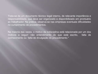 Trata-se de um documento técnico legal interno, de relevante importância e
responsabilidade, que deve ser organizado e disponibilizado em prontuário
ao trabalhador. Na prática, observa-se nas empresas eventuais dificuldades
no cumprimento de procedimentos.
Na maioria das vezes, o motivo da indisciplina está relacionada por um dos
motivos a seguir: não entendimento do que está escrito, falta de
conhecimento ou falta de divulgação do procedimento.*
 