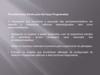 Procedimentos Gerais para Serviços Programados
O empregado que coordenar a execução das atividades/trabalhos em
sistema e instalações elétricas desenergizadas, terá como
responsabilidades:
 Apresentar os projetos a serem analisados, com os respectivos estudos
de viabilidade, tempo necessário para execução das
atividades/trabalhos;
 Definir os recursos materiais e humanos para cumprimento do planejado;
 Entregar os projetos que envolverem alteração de configuração do
sistema e instalações elétricas a área funcional responsável.
 