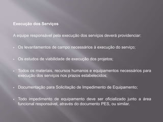 Execução dos Serviços
A equipe responsável pela execução dos serviços deverá providenciar:
 Os levantamentos de campo necessários à execução do serviço;
 Os estudos de viabilidade de execução dos projetos;
 Todos os materiais, recursos humanos e equipamentos necessários para
execução dos serviços nos prazos estabelecidos;
 Documentação para Solicitação de Impedimento de Equipamento;
 Todo impedimento de equipamento deve ser oficializado junto a área
funcional responsável, através do documento PES, ou similar.
 