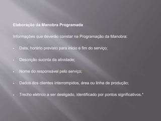 Elaboração da Manobra Programada
Informações que deverão constar na Programação da Manobra:
 Data, horário previsto para inicio e fim do serviço;
 Descrição sucinta da atividade;
 Nome do responsável pelo serviço;
 Dados dos clientes interrompidos, área ou linha de produção;
 Trecho elétrico a ser desligado, identificado por pontos significativos.*
 