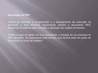 Aprovação do PES
Depois de efetuada a programação e o planejamento da execução da
atividade, a área funcional responsável, deixará o documento PES,
disponível no sistema para consulta e utilização dos órgãos envolvidos.
Ficará a cargo do gestor da área executante, a entrega da via impressa do
PES aprovado, ao responsável pelo serviço, que deverá estar de posse do
documento no local de trabalho.*
 
