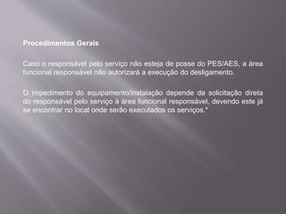 Procedimentos Gerais
Caso o responsável pelo serviço não esteja de posse do PES/AES, a área
funcional responsável não autorizará a execução do desligamento.
O impedimento do equipamento/instalação depende da solicitação direta
do responsável pelo serviço à área funcional responsável, devendo este já
se encontrar no local onde serão executados os serviços.*
 