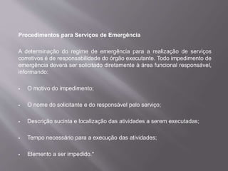 Procedimentos para Serviços de Emergência
A determinação do regime de emergência para a realização de serviços
corretivos é de responsabilidade do órgão executante. Todo impedimento de
emergência deverá ser solicitado diretamente à área funcional responsável,
informando:
 O motivo do impedimento;
 O nome do solicitante e do responsável pelo serviço;
 Descrição sucinta e localização das atividades a serem executadas;
 Tempo necessário para a execução das atividades;
 Elemento a ser impedido.*
 