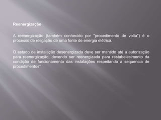 Reenergização
A reenergização (também conhecido por "procedimento de volta") é o
processo de religação de uma fonte de energia elétrica.
O estado de instalação desenergizada deve ser mantido até a autorização
para reenergização, devendo ser reenergizada para restabelecimento da
condição de funcionamento das instalações respeitando a sequencia de
procedimentos*
 