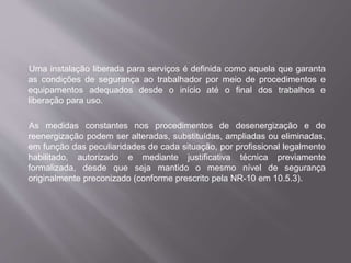 Uma instalação liberada para serviços é definida como aquela que garanta
as condições de segurança ao trabalhador por meio de procedimentos e
equipamentos adequados desde o início até o final dos trabalhos e
liberação para uso.
As medidas constantes nos procedimentos de desenergização e de
reenergização podem ser alteradas, substituídas, ampliadas ou eliminadas,
em função das peculiaridades de cada situação, por profissional legalmente
habilitado, autorizado e mediante justificativa técnica previamente
formalizada, desde que seja mantido o mesmo nível de segurança
originalmente preconizado (conforme prescrito pela NR-10 em 10.5.3).
 