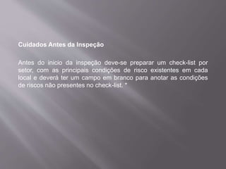 Cuidados Antes da Inspeção
Antes do inicio da inspeção deve-se preparar um check-list por
setor, com as principais condições de risco existentes em cada
local e deverá ter um campo em branco para anotar as condições
de riscos não presentes no check-list. *
 