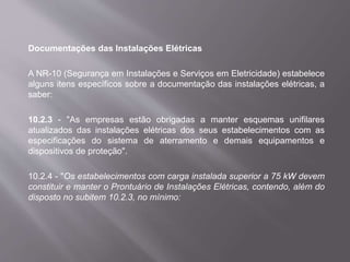 Documentações das Instalações Elétricas
A NR-10 (Segurança em Instalações e Serviços em Eletricidade) estabelece
alguns itens específicos sobre a documentação das instalações elétricas, a
saber:
10.2.3 - "As empresas estão obrigadas a manter esquemas unifilares
atualizados das instalações elétricas dos seus estabelecimentos com as
especificações do sistema de aterramento e demais equipamentos e
dispositivos de proteção".
10.2.4 - "Os estabelecimentos com carga instalada superior a 75 kW devem
constituir e manter o Prontuário de Instalações Elétricas, contendo, além do
disposto no subitem 10.2.3, no mínimo:
 