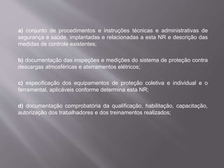 a) conjunto de procedimentos e instruções técnicas e administrativas de
segurança e saúde, implantadas e relacionadas a esta NR e descrição das
medidas de controle existentes;
b) documentação das inspeções e medições do sistema de proteção contra
descargas atmosféricas e aterramentos elétricos;
c) especificação dos equipamentos de proteção coletiva e individual e o
ferramental, aplicáveis conforme determina esta NR;
d) documentação comprobatória da qualificação, habilitação, capacitação,
autorização dos trabalhadores e dos treinamentos realizados;
 