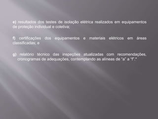 e) resultados dos testes de isolação elétrica realizados em equipamentos
de proteção individual e coletiva;
f) certificações dos equipamentos e materiais elétricos em áreas
classificadas; e
g) relatório técnico das inspeções atualizadas com recomendações,
cronogramas de adequações, contemplando as alíneas de “a” a “f”.*
 