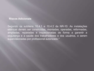 Riscos Adicionais
Segundo os subitens 10.4.1 e 10.4.2 da NR-10: As instalações
elétricas devem ser construídas, montadas, operadas, reformadas,
ampliadas, reparadas e inspecionadas de forma a garantir a
segurança e a saúde dos trabalhadores e dos usuários, e serem
supervisionadas por profissional autorizado.*
 