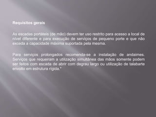 Requisitos gerais
As escadas portáteis (de mão) devem ter uso restrito para acesso a local de
nível diferente e para execução de serviços de pequeno porte e que não
exceda a capacidade máxima suportada pela mesma.
Para serviços prolongados recomenda-se a instalação de andaimes.
Serviços que requeiram a utilização simultânea das mãos somente podem
ser feitos com escada de abrir com degrau largo ou utilização de talabarte
envolto em estrutura rígida.*
 