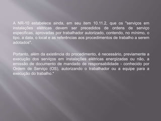 A NR-10 estabelece ainda, em seu item 10.11.2, que os "serviços em
instalações elétricas devem ser precedidos de ordens de serviço
especificas, aprovadas por trabalhador autorizado, contendo, no mínimo, o
tipo, a data, o local e as referências aos procedimentos de trabalho a serem
adotados".
Portanto, além da existência do procedimento, é necessário, previamente a
execução dos serviços em instalações elétricas energizadas ou não, a
emissão de documento de mandado de responsabilidade - conhecido por
Ordem de Serviço (OS), autorizando o trabalhador ou a equipe para a
execução do trabalho.*
 