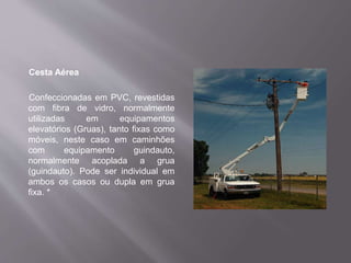 Cesta Aérea
Confeccionadas em PVC, revestidas
com fibra de vidro, normalmente
utilizadas em equipamentos
elevatórios (Gruas), tanto fixas como
móveis, neste caso em caminhões
com equipamento guindauto,
normalmente acoplada a grua
(guindauto). Pode ser individual em
ambos os casos ou dupla em grua
fixa. *
 
